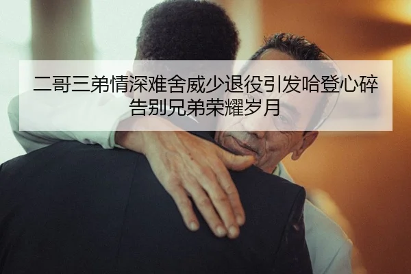 二哥三弟情深难舍威少退役引发哈登心碎告别兄弟荣耀岁月